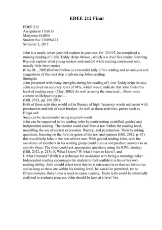 EDEE 212 Final
EDEE 212
Assignment 1 Part B
Maryanne Griffith
Student No: 220094471
Semester 2, 2013
John is a nearly seven year old student in year one. On 12/4/07, he completed a
running reading of Little Teddy Helps Mouse , which is a level five reader. Running
Records capture what young readers said and did while reading continuous text,
usually little short stories
(Clay M. , 2002)Outlined below is a recorded tally of his reading and an analysis and
suggestions of the next step in advancing Johns reading.
Strengths
John presented with many strengths during his reading of Little Teddy helps Mouse.
John received an accuracy level of 98%, which would indicate that John finds this
level of reading easy. (Clay, 2002) As well as using the structural... Show more
content on Helpwriting.net ...
(Hill, 2012, pp. 206 207).
Both of these activities would aid in fluency of high frequency words and assist with
punctuation and role of code breaker. As well as these activities, games such as
Bingo and
Snap can be incorporated using required words.
John can be supported in his reading roles by participating modelled, guided and
independent reading. The teacher could read from a text within the reading level,
modelling the use of correct expression, fluency, and punctuation. Then by asking
questions, focusing on the form or genre of the text and purpose (Hill, 2012, p. 87)
this would help John in the role of text user. With guided reading John, with the
assistance of members in his reading group could discuss and produce answers to an
activity sheet. The sheet could ask appropriate questions using the KWL strategy
(Hill, 2012, p. 213). K What I know? W what I want to know?, and
L what I learned? (Hill) is a technique for assistance with being a meaning maker.
Independent reading encourages the student to feel confident in his or her own
reading ability. John should select texts that he is interested in or that are favourites
and as long as these are within his reading level, he would be permitted, ten to
fifteen minutes, three times a week to enjoy reading. These texts could be informally
analysed to evaluate progress. John should be kept at a level five
 