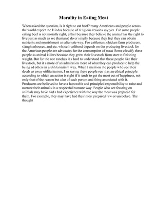 Morality in Eating Meat
When asked the question, Is it right to eat beef? many Americans and people across
the world expect the Hindus because of religious reasons say yea. For some people
eating beef is not morally right, either because they believe the animal has the right to
live just as much as we (humans) do or simply because they feel they can obtain
nutrients and nourishment an alternate way. For cattleman, chicken farm producers,
slaughterhouses, and etc. whose livelihood depends on the producing livestock for
the American people are advocates for the consumption of meat. Some classify these
people as animal killers because they grow their livestock from start to finishing
weight. But for the non ranches it s hard to understand that these people like their
livestock, but it s more of an admiration more of what they can produce to help the
being of others in a utilitarianism way. When I mention the people who see their
deeds as away utilitarianism, I m saying these people see it as an ethical principle
according to which an action is right if it tends to get the most out of happiness, not
only that of the reason but also of each person and thing associated with it.
Producers are believed to have a honorable and principled responsibility to raise and
nurture their animals in a respectful humane way. People who see feasting on
animals may have had a bad experience with the way the meat was prepared for
them. For example, they may have had their meat prepared raw or uncooked. The
thought
 