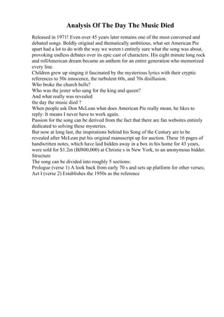 Analysis Of The Day The Music Died
Released in 1971! Even over 45 years later remains one of the most conversed and
debated songs. Boldly original and thematically ambitious, what set American Pie
apart had a lot to do with the way we weren t entirely sure what the song was about,
provoking endless debates over its epic cast of characters. His eight minute long rock
and rollAmerican dream became an anthem for an entire generation who memorized
every line.
Children grew up singing it fascinated by the mysterious lyrics with their cryptic
references to 50s innocence, the turbulent 60s, and 70s disillusion.
Who broke the church bells?
Who was the jester who sang for the king and queen?
And what really was revealed
the day the music died ?
When people ask Don McLean what does American Pie really mean, he likes to
reply: It means I never have to work again.
Passion for the song can be derived from the fact that there are fan websites entirely
dedicated to solving these mysteries.
But now at long last, the inspirations behind his Song of the Century are to be
revealed after McLean put his original manuscript up for auction. These 16 pages of
handwritten notes, which have laid hidden away in a box in his home for 43 years,
were sold for $1.2m (ВЈ800,000) at Christie s in New York, to an anonymous bidder.
Structure
The song can be divided into roughly 5 sections:
Prologue (verse 1) A look back from early 70 s and sets up platform for other verses;
Act I (verse 2) Establishes the 1950s as the reference
 