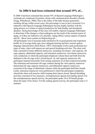In 2006 it had been estimated that around 19% of...
In 2006 it had been estimated that around 19% of Speech Language Pathologist s
caseloads are comprised of geriatric clients with communication disorders (Zraick,
Gregg, Whitehouse, 2006). Due to the influx of the baby boomer generation
reaching old age within recent years, this percentage is sure to have increased. It is
imperative that Speech Language Pathologists become highly familiar with the
aging process as it relates to speech production for both healthy and disordered
speakers. Strong knowledge of this area will enable a Speech Language Pathologist
to determine if the changes a client undergoes are the result of the normal course of
aging, or if they are indicative of a disorder. Aging effects various aspects of speech
and all... Show more content on Helpwriting.net ...
All participants were Caucasian males deemed to be in good general and respiratory
health, be of average body type, have adequate hearing and have normal spoken
language characteristics (Hoit Hixon, 1987). Participants in this study performed two
types of tasks: chest wall maneuvers and speech breathing activities. The chest wall
tasks consisted of many different maneuvers, including isovolume, vital capacity, rib
cage capacity, abdominal capacity, and relaxation maneuvers. Isovolume maneuvers
were conducted, in which the participant displaced volume back and forth from the
abdomen to the rib cage with a closed larynx. In vital capacity maneuvers, the
participant inspired maximally from resting expiratory level then expired maximally.
The minimum and maximum rib cage volumes during the vital capacity maneuver
determined rib cage capacity maneuvers, and abdominal capacity maneuvers
consisted of the range of abdominal volumes while the participant held their breath.
Lastly, relaxation maneuvers were performed in which the participant completely
relaxed the chest wall muscles while keeping their larynx closed. Speech breathing
activities consisted of two measures: extemporaneous speech and reading speech. For
the extemporaneous speech activity, the participant spoke 10 to 20 breath groups
about the topic of his choice. For the reading speech activity, the participant read a 12
sentence
 