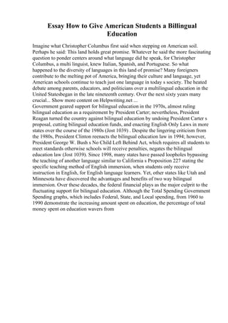 Essay How to Give American Students a Billingual
Education
Imagine what Christopher Columbus first said when stepping on American soil.
Perhaps he said: This land holds great promise. Whatever he said the more fascinating
question to ponder centers around what language did he speak, for Christopher
Columbus, a multi linguist, knew Italian, Spanish, and Portuguese. So what
happened to the diversity of languages in this land of promise? Many foreigners
contribute to the melting pot of America, bringing their culture and language, yet
American schools continue to teach just one language in today s society. The heated
debate among parents, educators, and politicians over a multilingual education in the
United Statesbegan in the late nineteenth century. Over the next sixty years many
crucial... Show more content on Helpwriting.net ...
Government geared support for bilingual education in the 1970s, almost ruling
bilingual education as a requirement by President Carter; nevertheless, President
Reagan turned the country against bilingual education by undoing President Carter s
proposal, cutting bilingual education funds, and enacting English Only Laws in more
states over the course of the 1980s (Jost 1039) . Despite the lingering criticism from
the 1980s, President Clinton reenacts the bilingual education law in 1994; however,
President George W. Bush s No Child Left Behind Act, which requires all students to
meet standards otherwise schools will receive penalties, negates the bilingual
education law (Jost 1039). Since 1998, many states have passed loopholes bypassing
the teaching of another language similar to California s Proposition 227 stating the
specific teaching method of English immersion, when students only receive
instruction in English, for English language learners. Yet, other states like Utah and
Minnesota have discovered the advantages and benefits of two way bilingual
immersion. Over these decades, the federal financial plays as the major culprit to the
fluctuating support for bilingual education. Although the Total Spending Government
Spending graphs, which includes Federal, State, and Local spending, from 1960 to
1990 demonstrate the increasing amount spent on education, the percentage of total
money spent on education wavers from
 
