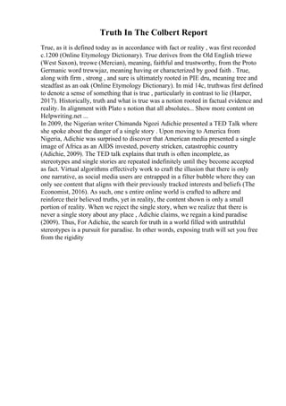 Truth In The Colbert Report
True, as it is defined today as in accordance with fact or reality , was first recorded
c.1200 (Online Etymology Dictionary). True derives from the Old English triewe
(West Saxon), treowe (Mercian), meaning, faithful and trustworthy, from the Proto
Germanic word trewwjaz, meaning having or characterized by good faith . True,
along with firm , strong , and sure is ultimately rooted in PIE dru, meaning tree and
steadfast as an oak (Online Etymology Dictionary). In mid 14c, truthwas first defined
to denote a sense of something that is true , particularly in contrast to lie (Harper,
2017). Historically, truth and what is true was a notion rooted in factual evidence and
reality. In alignment with Plato s notion that all absolutes... Show more content on
Helpwriting.net ...
In 2009, the Nigerian writer Chimanda Ngozi Adichie presented a TED Talk where
she spoke about the danger of a single story . Upon moving to America from
Nigeria, Adichie was surprised to discover that American media presented a single
image of Africa as an AIDS invested, poverty stricken, catastrophic country
(Adichie, 2009). The TED talk explains that truth is often incomplete, as
stereotypes and single stories are repeated indefinitely until they become accepted
as fact. Virtual algorithms effectively work to craft the illusion that there is only
one narrative, as social media users are entrapped in a filter bubble where they can
only see content that aligns with their previously tracked interests and beliefs (The
Economist, 2016). As such, one s entire online world is crafted to adhere and
reinforce their believed truths, yet in reality, the content shown is only a small
portion of reality. When we reject the single story, when we realize that there is
never a single story about any place , Adichie claims, we regain a kind paradise
(2009). Thus, For Adichie, the search for truth in a world filled with untruthful
stereotypes is a pursuit for paradise. In other words, exposing truth will set you free
from the rigidity
 