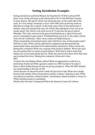 Setting Jurisdiction Examples
Setting Jurisdiction and Initial Reason for Stop On 01/19/2016 at about 0550
hours I was sitting stationary at the intersection of K 53 and Meridian, Sumner
County, Kansas. My patrol vehicle was facing the east, on the south side of the
road. As I was sitting I witnessed a silver color GMC pick up driving south on
Meridian at a high rate of speed. As the truck came closer to the intersection it
failed to stop at the posted stop sing, the vehicle then attempted to turn east at an
unsafe speed. The vehicle went clear across K 53 and onto the gravel road of
Meridian. The truck swerved on the gravel road kicking up a cloud of dust and
gravel it attempted to gain control. It fishtailed back across K 53, the whole vehicle
went into the westbound... Show more content on Helpwriting.net ...
White assumed the instructional stance and I told him to stay in that position until I
told him to start, White said he understood.I explained and demonstrated the
instructional stance and asked if he understood the instructions, White said he did.
During this evaluation White was swaying while trying to balance. White also used
his arms greater than six inches to gain balance. White had to hop to keep from
falling over at one point during the test. White also put his foot down more than once
and switched feet twice. During this evaluation I observed 4 clues.
PBT
At about this time Deputy Marks offered White an opportunity to submit to a
preliminary breath test.White agreed to submit to a PBT but had to be asked 3
times to blow harder because he was not giving enough air. When the PBT did pick
up a good reading it showed a 0.186.
Arrest decision At about this point I made the decision to take White into custody
based on the totality of the circumstances and the evidence I had discovered. White
was placed in restraints without incident. I performed a Search Incident to Arrest on
White and discovered no contraband.
Shortly after this time I transported Dial to the Sumner County Jail without
 