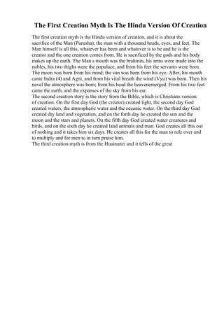 The First Creation Myth Is The Hindu Version Of Creation
The first creation myth is the Hindu version of creation, and it is about the
sacrifice of the Man (Purusha), the man with a thousand heads, eyes, and feet. The
Man himself is all this, whatever has been and whatever is to be and he is the
creator and the one creation comes from. He is sacrificed by the gods and his body
makes up the earth. The Man s mouth was the brahmin, his arms were made into the
nobles, his two thighs were the populace, and from his feet the servants were born.
The moon was born from his mind; the sun was born from his eye. After, his mouth
came Indra (4) and Agni, and from his vital breath the wind (Vyu) was born. Then his
navel the atmosphere was born; from his head the heavenemerged. From his two feet
came the earth, and the expanses of the sky from his ear.
The second creation story is the story from the Bible, which is Christians version
of creation. On the first day God (the creator) created light, the second day God
created waters, the atmospheric water and the oceanic water. On the third day God
created dry land and vegetation, and on the forth day he created the sun and the
moon and the stars and planets. On the fifth day God created water creatures and
birds, and on the sixth day he created land animals and man. God creates all this out
of nothing and it takes him six days. He creates all this for the man to rule over and
to multiply and for men to in turn praise him.
The third creation myth is from the Huainanzi and it tells of the great
 