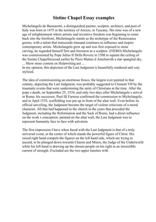 Sistine Chapel Essay examples
Michelangelo de Buonarotti, a distinguished painter, sculptor, architect, and poet of
Italy was born in 1475 in the territory of Arezzo, in Tuscany. His time was of a new
age of enlightenment where artistic and inventive freedom was beginning to come
back into the forefront, Michelangelo stands as the archetype of the Renaissance
genius, with a talent that transcends timeand continues to influence and inspire
contemporary artists. Michelangelo grew up and was first exposed to stone
carving, he regarded himself first and foremost as a sculptor. (FIERO) Michelangelo
was commissioned by Pope Julius II Della Rovere in 1508 to repaint the ceiling of
the Sistine Chapelfrescoed earlier by Piero Matteo d Ameliawith a star spangled sky.
... Show more content on Helpwriting.net ...
In my opinion, this depiction of the Last Judgment is beautifully rendered and very
stylized.
The idea of commissioning an enormous fresco, the largest ever painted in that
century, depicting the Last Judgment, was probably suggested to Clement VII by the
traumatic events that were undermining the unity of Christians at the time. After the
pope s death, on September 25, 1534, and only two days after Michelangelo s arrival
in Rome, his successor, Paul III Farnese confirmed the commission to Michelangelo,
and in April 1535, scaffolding was put up in front of the altar wall. Even before its
official unveiling, the Judgment became the target of violent criticisms of a moral
character. All that had happened in the church in the years that preceded the
Judgment, including the Reformation and the Sack of Rome, had a direct influence
on the work s conception: painted on the altar wall, the Last Judgment was to
represent humanity face to face with salvation.
The first impression I have when faced with the Last Judgment is that of a truly
universal event, at the center of which stands the powerful figure of Christ. His
raised right hand compels the figures on the left hand side, which are trying to
ascend, to be plunged down towards Charon and Minos, the Judge of the Underworld
while his left hand is drawing up the chosen people on his right in an irresistible
current of strength. Excluded are the two upper lunettes with
 