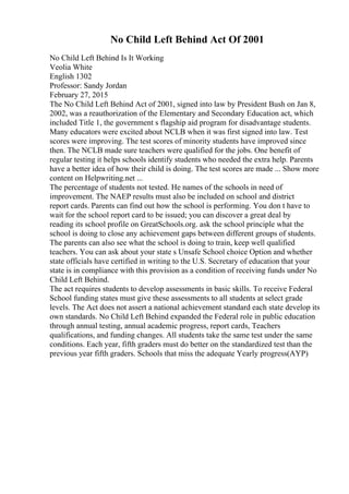 No Child Left Behind Act Of 2001
No Child Left Behind Is It Working
Veolia White
English 1302
Professor: Sandy Jordan
February 27, 2015
The No Child Left Behind Act of 2001, signed into law by President Bush on Jan 8,
2002, was a reauthorization of the Elementary and Secondary Education act, which
included Title 1, the government s flagship aid program for disadvantage students.
Many educators were excited about NCLB when it was first signed into law. Test
scores were improving. The test scores of minority students have improved since
then. The NCLB made sure teachers were qualified for the jobs. One benefit of
regular testing it helps schools identify students who needed the extra help. Parents
have a better idea of how their child is doing. The test scores are made ... Show more
content on Helpwriting.net ...
The percentage of students not tested. He names of the schools in need of
improvement. The NAEP results must also be included on school and district
report cards. Parents can find out how the school is performing. You don t have to
wait for the school report card to be issued; you can discover a great deal by
reading its school profile on GreatSchools.org. ask the school principle what the
school is doing to close any achievement gaps between different groups of students.
The parents can also see what the school is doing to train, keep well qualified
teachers. You can ask about your state s Unsafe School choice Option and whether
state officials have certified in writing to the U.S. Secretary of education that your
state is in compliance with this provision as a condition of receiving funds under No
Child Left Behind.
The act requires students to develop assessments in basic skills. To receive Federal
School funding states must give these assessments to all students at select grade
levels. The Act does not assert a national achievement standard each state develop its
own standards. No Child Left Behind expanded the Federal role in public education
through annual testing, annual academic progress, report cards, Teachers
qualifications, and funding changes. All students take the same test under the same
conditions. Each year, fifth graders must do better on the standardized test than the
previous year fifth graders. Schools that miss the adequate Yearly progress(AYP)
 
