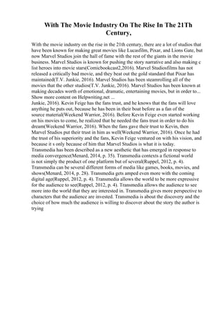 With The Movie Industry On The Rise In The 21Th
Century,
With the movie industry on the rise in the 21th century, there are a lot of studios that
have been known for making great movies like Lucasfilm, Pixar, and Lions Gate, but
now Marvel Studios join the hall of fame with the rest of the giants in the movie
business. Marvel Studios is known for pushing the story narrative and also making c
list heroes into movie stars(Comicbookcast2,2016). Marvel Studiosfilms has not
released a critically bad movie, and they beat out the gold standard that Pixar has
maintained(T.V. Junkie, 2016). Marvel Studios has been steamrolling all of the
movies that the other studios(T.V. Junkie, 2016). Marvel Studios has been known at
making decades worth of emotional, dramatic, entertaining movies, but in order to...
Show more content on Helpwriting.net ...
Junkie, 2016). Kevin Feige has the fans trust, and he knows that the fans will love
anything he puts out, because he has been in their boat before as a fan of the
source material(Weekend Warrior, 2016). Before Kevin Feige even started working
on his movies to come, he realized that he needed the fans trust in order to do his
dream(Weekend Warrior, 2016). When the fans gave their trust to Kevin, then
Marvel Studios put their trust in him as well(Weekend Warrior, 2016). Once he had
the trust of his superiority and the fans, Kevin Feige ventured on with his vision, and
because it s only because of him that Marvel Studios is what it is today.
Transmedia has been described as a new aesthetic that has emerged in response to
media convergence(Menard, 2014, p. 35). Transmedia contexts a fictional world
is not simply the product of one platform but of several(Ruppel, 2012, p. 4).
Transmedia can be several different forms of media like games, books, movies, and
shows(Menard, 2014, p. 28). Transmedia gets amped even more with the coming
digital age(Ruppel, 2012, p. 4). Transmedia allows the world to be more expressive
for the audience to see(Ruppel, 2012, p. 4). Transmedia allows the audience to see
more into the world that they are interested in. Transmedia gives more perspective to
characters that the audience are invested. Transmedia is about the discovery and the
choice of how much the audience is willing to discover about the story the author is
trying
 