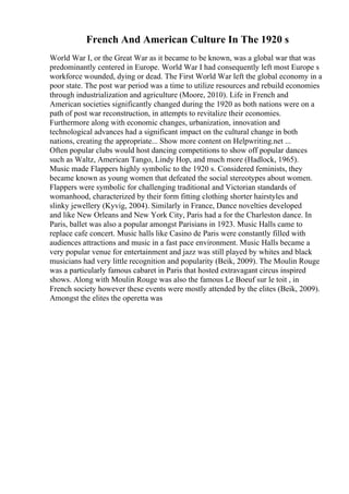 French And American Culture In The 1920 s
World War I, or the Great War as it became to be known, was a global war that was
predominantly centered in Europe. World War I had consequently left most Europe s
workforce wounded, dying or dead. The First World War left the global economy in a
poor state. The post war period was a time to utilize resources and rebuild economies
through industrialization and agriculture (Moore, 2010). Life in French and
American societies significantly changed during the 1920 as both nations were on a
path of post war reconstruction, in attempts to revitalize their economies.
Furthermore along with economic changes, urbanization, innovation and
technological advances had a significant impact on the cultural change in both
nations, creating the appropriate... Show more content on Helpwriting.net ...
Often popular clubs would host dancing competitions to show off popular dances
such as Waltz, American Tango, Lindy Hop, and much more (Hadlock, 1965).
Music made Flappers highly symbolic to the 1920 s. Considered feminists, they
became known as young women that defeated the social stereotypes about women.
Flappers were symbolic for challenging traditional and Victorian standards of
womanhood, characterized by their form fitting clothing shorter hairstyles and
slinky jewellery (Kyvig, 2004). Similarly in France, Dance novelties developed
and like New Orleans and New York City, Paris had a for the Charleston dance. In
Paris, ballet was also a popular amongst Parisians in 1923. Music Halls came to
replace cafe concert. Music halls like Casino de Paris were constantly filled with
audiences attractions and music in a fast pace environment. Music Halls became a
very popular venue for entertainment and jazz was still played by whites and black
musicians had very little recognition and popularity (Beik, 2009). The Moulin Rouge
was a particularly famous cabaret in Paris that hosted extravagant circus inspired
shows. Along with Moulin Rouge was also the famous Le Boeuf sur le toit , in
French society however these events were mostly attended by the elites (Beik, 2009).
Amongst the elites the operetta was
 