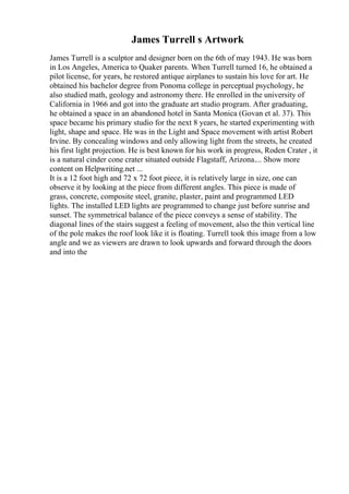 James Turrell s Artwork
James Turrell is a sculptor and designer born on the 6th of may 1943. He was born
in Los Angeles, America to Quaker parents. When Turrell turned 16, he obtained a
pilot license, for years, he restored antique airplanes to sustain his love for art. He
obtained his bachelor degree from Ponoma college in perceptual psychology, he
also studied math, geology and astronomy there. He enrolled in the university of
California in 1966 and got into the graduate art studio program. After graduating,
he obtained a space in an abandoned hotel in Santa Monica (Govan et al. 37). This
space became his primary studio for the next 8 years, he started experimenting with
light, shape and space. He was in the Light and Space movement with artist Robert
Irvine. By concealing windows and only allowing light from the streets, he created
his first light projection. He is best known for his work in progress, Roden Crater , it
is a natural cinder cone crater situated outside Flagstaff, Arizona.... Show more
content on Helpwriting.net ...
It is a 12 foot high and 72 x 72 foot piece, it is relatively large in size, one can
observe it by looking at the piece from different angles. This piece is made of
grass, concrete, composite steel, granite, plaster, paint and programmed LED
lights. The installed LED lights are programmed to change just before sunrise and
sunset. The symmetrical balance of the piece conveys a sense of stability. The
diagonal lines of the stairs suggest a feeling of movement, also the thin vertical line
of the pole makes the roof look like it is floating. Turrell took this image from a low
angle and we as viewers are drawn to look upwards and forward through the doors
and into the
 