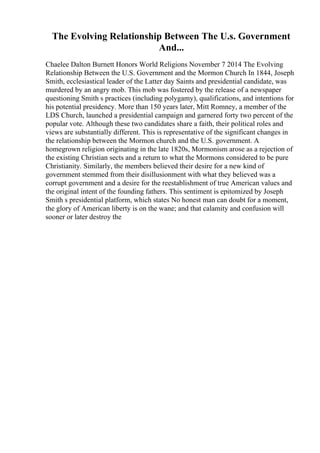 The Evolving Relationship Between The U.s. Government
And...
Chaelee Dalton Burnett Honors World Religions November 7 2014 The Evolving
Relationship Between the U.S. Government and the Mormon Church In 1844, Joseph
Smith, ecclesiastical leader of the Latter day Saints and presidential candidate, was
murdered by an angry mob. This mob was fostered by the release of a newspaper
questioning Smith s practices (including polygamy), qualifications, and intentions for
his potential presidency. More than 150 years later, Mitt Romney, a member of the
LDS Church, launched a presidential campaign and garnered forty two percent of the
popular vote. Although these two candidates share a faith, their political roles and
views are substantially different. This is representative of the significant changes in
the relationship between the Mormon church and the U.S. government. A
homegrown religion originating in the late 1820s, Mormonism arose as a rejection of
the existing Christian sects and a return to what the Mormons considered to be pure
Christianity. Similarly, the members believed their desire for a new kind of
government stemmed from their disillusionment with what they believed was a
corrupt government and a desire for the reestablishment of true American values and
the original intent of the founding fathers. This sentiment is epitomized by Joseph
Smith s presidential platform, which states No honest man can doubt for a moment,
the glory of American liberty is on the wane; and that calamity and confusion will
sooner or later destroy the
 