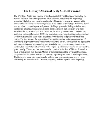 The History Of Sexuality By Michel Foucault
The We Other Victorians chapter of the book entitled The History of Sexuality by
Michel Foucault seeks to explain the traditional and modern issues regarding
sexuality. Michel argues out that during the 17th century, sexuality was not a big
deal, and various sexual acts were pursued more or less deliberately. Primarily, there
was no taboo concerning sex and people of all age groups including children were
well aware of sexual behaviours. Michel then points out that sexuality was now
shifted to the homes where it was meant to become a personal matter between two
exclusive partners (Foucault, 1980). As such, the society manipulated and controlled
the issue of sexuality such that it became a reproductive and productive national
power. For this reason, the repression of sexuality resulted in the concentration of
supremacy as power became concurrently linked to leisure. Throughout the eighteenth
and nineteenth centuries, sexuality was a socially non existent matter, a taboo, as
well as, the dissertation of sexuality fell completely silent as populations continued to
grow rapidly. Therefore, this paper entails a critical reflection of Michel Foucault s
main arguments in this chapter. Michel argues that during the seventeenth century,
people were frank about themselves more so regarding the issue of sexual practices.
That is, words were expressed openly without any concealment and secrecy was
something did not exist at all. As such, anybody had the right to know anything
 