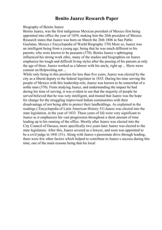 Benito Juarez Research Paper
Biography of Benito Juarez
Benito Juarez, was the first indigenous Mexican president of Mexico first being
appointed into office the year of 1859, making him the 26th president of Mexico.
Research states that Juarez was born on March the 26th 1806 in San Pablo
Guelatao, Mexico ( Encyclopedia of World Biography 370) More so, Juarez was
an intelligent being from a young age, being that he was much different to his
parents; who were known to be peasants (370). Benito Juarez s upbringing
influenced his strong work ethic, many of the studies and biographies on Juarez
emphasize his tough and difficult living styles after the passing of his parents at only
the age of three. Juarez worked as a laborer with his uncle, right up ... Show more
content on Helpwriting.net ...
While only being in this position for less than five years, Juarez was elected by the
city as a liberal deputy to the federal legislator in 1835. During his time serving the
people of Mexico with this leadership role, Juarez was known to be somewhat of a
noble man (370). From studying Juarez, and understanding the impact he had
during his time of serving, it was evident to see that the majority of people he
served believed that he was very intelligent, and trusted that Juarez was the hope
for change for the struggling improvised Indian communities with their
disadvantage of not being able to protect their landholdings. As explained in the
readings ( Encyclopedia of Latin American History 51) Juarez was elected into the
state legislation, in the year of 1833. These years of life were very significant to
Juarez as it emphasizes his vast progression throughout a short amount of time
leading up to his running of the office. Shortly after Juarez was elected into the
City Council of Oaxaca, more specifically two years later Juarez was elected to the
state legislature. After this, Juarez severed as a lawyer, and soon was appointed to
be a civil judge in 1841 (51). Along with Juarez s passionate drive through leading,
there were few other factors which helped to contribute to Juarez s success during this
time, one of the main reasons being that his local
 