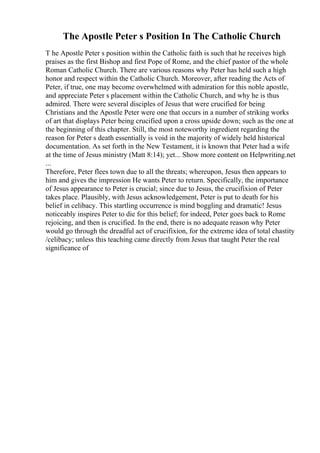 The Apostle Peter s Position In The Catholic Church
T he Apostle Peter s position within the Catholic faith is such that he receives high
praises as the first Bishop and first Pope of Rome, and the chief pastor of the whole
Roman Catholic Church. There are various reasons why Peter has held such a high
honor and respect within the Catholic Church. Moreover, after reading the Acts of
Peter, if true, one may become overwhelmed with admiration for this noble apostle,
and appreciate Peter s placement within the Catholic Church, and why he is thus
admired. There were several disciples of Jesus that were crucified for being
Christians and the Apostle Peter were one that occurs in a number of striking works
of art that displays Peter being crucified upon a cross upside down; such as the one at
the beginning of this chapter. Still, the most noteworthy ingredient regarding the
reason for Peter s death essentially is void in the majority of widely held historical
documentation. As set forth in the New Testament, it is known that Peter had a wife
at the time of Jesus ministry (Matt 8:14); yet... Show more content on Helpwriting.net
...
Therefore, Peter flees town due to all the threats; whereupon, Jesus then appears to
him and gives the impression He wants Peter to return. Specifically, the importance
of Jesus appearance to Peter is crucial; since due to Jesus, the crucifixion of Peter
takes place. Plausibly, with Jesus acknowledgement, Peter is put to death for his
belief in celibacy. This startling occurrence is mind boggling and dramatic! Jesus
noticeably inspires Peter to die for this belief; for indeed, Peter goes back to Rome
rejoicing, and then is crucified. In the end, there is no adequate reason why Peter
would go through the dreadful act of crucifixion, for the extreme idea of total chastity
/celibacy; unless this teaching came directly from Jesus that taught Peter the real
significance of
 