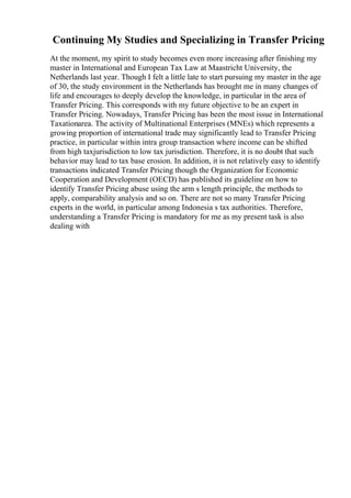 Continuing My Studies and Specializing in Transfer Pricing
At the moment, my spirit to study becomes even more increasing after finishing my
master in International and European Tax Law at Maastricht University, the
Netherlands last year. Though I felt a little late to start pursuing my master in the age
of 30, the study environment in the Netherlands has brought me in many changes of
life and encourages to deeply develop the knowledge, in particular in the area of
Transfer Pricing. This corresponds with my future objective to be an expert in
Transfer Pricing. Nowadays, Transfer Pricing has been the most issue in International
Taxationarea. The activity of Multinational Enterprises (MNEs) which represents a
growing proportion of international trade may significantly lead to Transfer Pricing
practice, in particular within intra group transaction where income can be shifted
from high taxjurisdiction to low tax jurisdiction. Therefore, it is no doubt that such
behavior may lead to tax base erosion. In addition, it is not relatively easy to identify
transactions indicated Transfer Pricing though the Organization for Economic
Cooperation and Development (OECD) has published its guideline on how to
identify Transfer Pricing abuse using the arm s length principle, the methods to
apply, comparability analysis and so on. There are not so many Transfer Pricing
experts in the world, in particular among Indonesia s tax authorities. Therefore,
understanding a Transfer Pricing is mandatory for me as my present task is also
dealing with
 