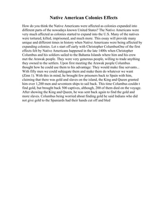 Native American Colonies Effects
How do you think the Native Americans were affected as colonies expanded into
different parts of the nowadays known United States? The Native Americans were
very much affected as colonies started to expand into the U.S. Many of the natives
were tortured, killed, imprisoned, and much more. This essay will provide many
unique and different times in history when Native Americans were being affected by
expanding colonies. Let s start off early with Christopher ColumbusOne of the first
effects felt by Native Americans happened in the late 1400s when Christopher
Columbus and his soldiers sailed to the Bahama Islands where him and his crew
met the Arawak people. They were very generous people, willing to trade anything
they owned to the settlers. Upon first meeting the Arawak people Columbus
thought how he could use them to his advantage: They would make fine servants...
With fifty men we could subjugate them and make them do whatever we want
(Zinn 1). With this in mind, he brought few prisoners back to Spain with him,
claiming that there was gold and slaves on the island, the King and Queen granted
him over 1,200 men and seventeen ships to sail back. This time Columbus couldn t
find gold, but brought back 500 captives, although, 200 of them died on the voyage.
After showing the King and Queen, he was sent back again to find the gold and
more slaves. Columbus being worried about finding gold he said Indians who did
not give gold to the Spaniards had their hands cut off and bled
 