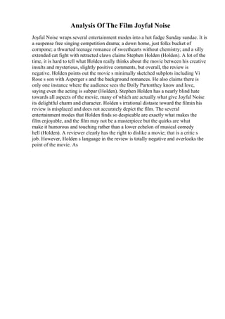 Analysis Of The Film Joyful Noise
Joyful Noise wraps several entertainment modes into a hot fudge Sunday sundae. It is
a suspense free singing competition drama; a down home, just folks bucket of
cornpone; a thwarted teenage romance of sweethearts without chemistry; and a silly
extended cat fight with retracted claws claims Stephen Holden (Holden). A lot of the
time, it is hard to tell what Holden really thinks about the movie between his creative
insults and mysterious, slightly positive comments, but overall, the review is
negative. Holden points out the movie s minimally sketched subplots including Vi
Rose s son with Asperger s and the background romances. He also claims there is
only one instance where the audience sees the Dolly Partonthey know and love,
saying even the acting is subpar (Holden). Stephen Holden has a nearly blind hate
towards all aspects of the movie, many of which are actually what give Joyful Noise
its delightful charm and character. Holden s irrational distaste toward the filmin his
review is misplaced and does not accurately depict the film. The several
entertainment modes that Holden finds so despicable are exactly what makes the
film enjoyable, and the film may not be a masterpiece but the quirks are what
make it humorous and touching rather than a lower echelon of musical comedy
hell (Holden). A reviewer clearly has the right to dislike a movie; that is a critic s
job. However, Holden s language in the review is totally negative and overlooks the
point of the movie. As
 