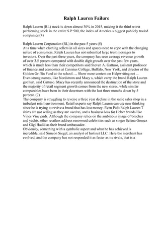 Ralph Lauren Failure
Ralph Lauren (RL) stock is down almost 30% in 2015, making it the third worst
performing stock in the entire S P 500, the index of America s biggest publicly traded
companies.(4)
Ralph Lauren Corporation (RL) in the past 5 years (5)
At a time when clothing sellers in all sizes and spaces need to cope with the changing
nature of consumers, Ralph Lauren has not submitted large trust messages to
investors. Over the past three years, the company has seen average revenue growth
of over 3.5 percent compared with double digit growth over the past few years,
which is much less than their competitors said Steven A. Gattuso, assistant professor
of finance and economics at Canisius College, Buffalo, New York, and director of the
Golden Griffin Fund at the school. ... Show more content on Helpwriting.net ...
Even strong names, like Nordstrom and Macy s, which carry the brand Ralph Lauren
got hurt, said Gattuso. Macy has recently announced the destruction of the store and
the majority of retail segment growth comes from the new stores, while similar
comparables have been in their downturn with the last three months down by 5
percent. (7)
The company is struggling to reverse a three year decline in the same sales shop in a
turbulent retail environment. Retail experts say Ralph Lauren can use new thinking
since he is trying to revive a brand that has lost money. Even Polo Ralph Lauren T
shirts are not selling as they are used to, and a business loss for Heber brands like
Vines Vineyards. Although the company relies on the ambitious image of beaches
and yachts, other retailers address renowned celebrities such as singer Selena Gomez
and Gigi Hadid as their brand ambassador.
Obviously, something with a symbolic aspect and what he has achieved is
incredible, said Simeon Siegel, an analyst of Instinet LLC. Here the merchant has
evolved, and the company has not responded it as faster as its rivals, that is a
 