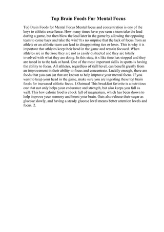 Top Brain Foods For Mental Focus
Top Brain Foods for Mental Focus Mental focus and concentration is one of the
keys to athletic excellence. How many times have you seen a team take the lead
during a game, but then blow the lead later in the game by allowing the opposing
team to come back and take the win? It s no surprise that the lack of focus from an
athlete or an athletic team can lead to disappointing ties or loses. This is why it is
important that athletes keep their head in the game and remain focused. When
athletes are in the zone they are not as easily distracted and they are totally
involved with what they are doing. In this state, it s like time has stopped and they
are tuned in to the task at hand. One of the most important skills in sports is having
the ability to focus. All athletes, regardless of skill level, can benefit greatly from
an improvement in their ability to focus and concentrate. Luckily enough, there are
foods that you can eat that are known to help improve your mental focus. If you
want to keep your head in the game, make sure you are ingesting these top brain
foods for increased athletic focus. 1.Oatmeal This breakfast favorite is a nutritious
one that not only helps your endurance and strength, but also keeps you full as
well. This low calorie food is chock full of magnesium, which has been shown to
help improve your memory and boost your brain. Oats also release their sugar as
glucose slowly, and having a steady glucose level means better attention levels and
focus. 2.
 