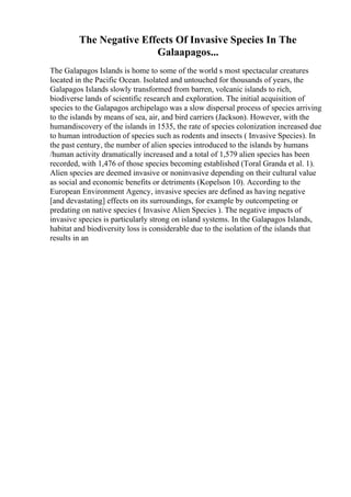 The Negative Effects Of Invasive Species In The
Galaapagos...
The Galapagos Islands is home to some of the world s most spectacular creatures
located in the Pacific Ocean. Isolated and untouched for thousands of years, the
Galapagos Islands slowly transformed from barren, volcanic islands to rich,
biodiverse lands of scientific research and exploration. The initial acquisition of
species to the Galapagos archipelago was a slow dispersal process of species arriving
to the islands by means of sea, air, and bird carriers (Jackson). However, with the
humandiscovery of the islands in 1535, the rate of species colonization increased due
to human introduction of species such as rodents and insects ( Invasive Species). In
the past century, the number of alien species introduced to the islands by humans
/human activity dramatically increased and a total of 1,579 alien species has been
recorded, with 1,476 of those species becoming established (Toral Granda et al. 1).
Alien species are deemed invasive or noninvasive depending on their cultural value
as social and economic benefits or detriments (Kopelson 10). According to the
European Environment Agency, invasive species are defined as having negative
[and devastating] effects on its surroundings, for example by outcompeting or
predating on native species ( Invasive Alien Species ). The negative impacts of
invasive species is particularly strong on island systems. In the Galapagos Islands,
habitat and biodiversity loss is considerable due to the isolation of the islands that
results in an
 
