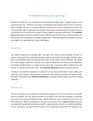 The Landmark Forum teaches you to let go of the ego
Winston Churchill had once said these words during the II World War. “England expects every
man to do his duty.” Similarly, our creator, the Almighty also expects each one of us to do our
duty. God does not want us to worry about the results of our actions. However, the man in his
infinite wisdom tries to influence the outcome of his actions not knowing that he does not have
any control over the results of his actions. Many religious scriptures preach this. The Landmark
Forum emphasizes this point in detail, but in a different way. They do not use the word God, etc
lest they sound as belonging to a religious organization. Their teachings have nothing to do with
any religion. Any similarities are a pure coincidence.
The ego factor:
The human being has an inflatable ego. This ego is the reason for the downfall of many an
empire in the world. The Landmark Education teaches you to get rid of the ego. This ego makes
him or her think that they can influence the results of the actions of the individual. This would
be a futile thought. When you find that the results are opposite from what you had expected,
the feeling of dejectedness is natural. At the same time, if you were able to detach from the
results, you would not feel much pain. The Landmark Education teaches you these aspects.
Therefore, one should concentrate on doing his or her duty to the best of one’s ability and
leave the rest to Nature. You get what you deserve. The sooner you realize this aspect of life,
the better it would be you. Landmark Worldwide incorporates these aspects into their training
schedules.
The vicious circle:
This forum teaches you to detach yourself from the problem on hand. The moment you identify
with the problem, you are inviting trouble for yourself. If you view the problem as separate
from you, the chances of finding a proper solution improves a lot. It would be very easy to say
these things but difficult to implement the same into practice. The Landmark Forum educates
you about this detachment procedure as well. In case you learn the same, it would be beneficial
to you. Otherwise, you get into the vicious circle of getting involved with the problem and
 