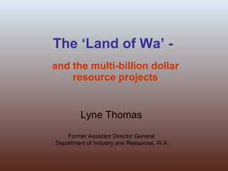 The ‘Land of Wa’ - and the multi-billion dollar resource projects Lyne Thomas Former Assistant Director General Department of Industry and Resources, W.A. 