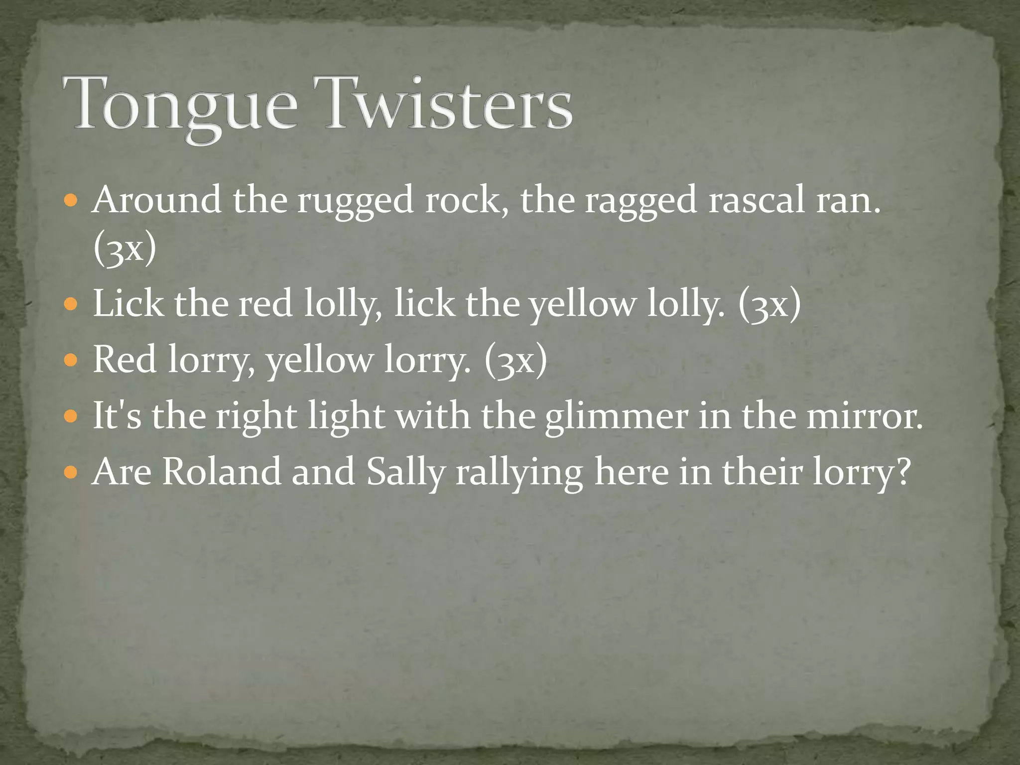  Around the rugged rock, the ragged rascal ran.
(3x)
 Lick the red lolly, lick the yellow lolly. (3x)
 Red lorry, yellow lorry. (3x)
 It's the right light with the glimmer in the mirror.
 Are Roland and Sally rallying here in their lorry?
 