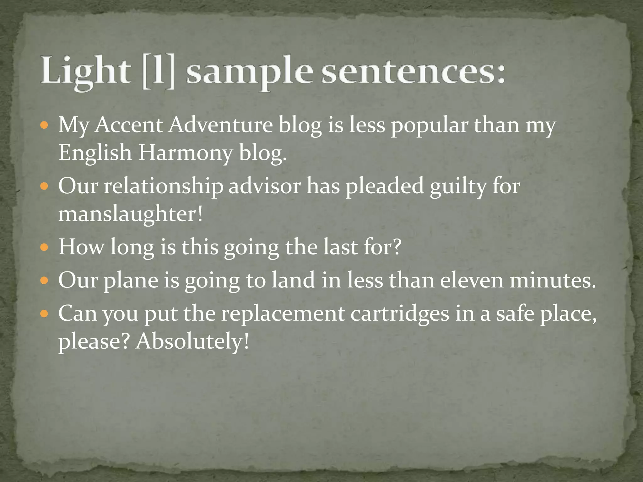  My Accent Adventure blog is less popular than my
English Harmony blog.
 Our relationship advisor has pleaded guilty for
manslaughter!
 How long is this going the last for?
 Our plane is going to land in less than eleven minutes.
 Can you put the replacement cartridges in a safe place,
please? Absolutely!
 