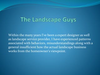 Within the many years I've been a expert designer as well
as landscape service provider, I have experienced patterns
associated with behaviors, misunderstandings along with a
general insufficient how the actual landscape business
works from the homeowner's viewpoint.
 