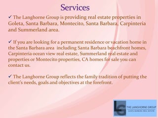  The Langhorne Group is providing real estate properties in
Goleta, Santa Barbara, Montecito, Santa Barbara, Carpinteria
and Summerland area.
 If you are looking for a permanent residence or vacation home in
the Santa Barbara area including Santa Barbara beachfront homes,
Carpinteria ocean view real estate, Summerland real estate and
properties or Montecito properties, CA homes for sale you can
contact us.
 The Langhorne Group reflects the family tradition of putting the
client’s needs, goals and objectives at the forefront.
 