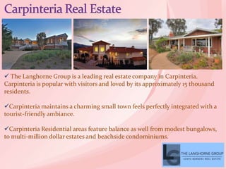  The Langhorne Group is a leading real estate company in Carpinteria.
Carpinteria is popular with visitors and loved by its approximately 15 thousand
residents.
Carpinteria maintains a charming small town feels perfectly integrated with a
tourist-friendly ambiance.
Carpinteria Residential areas feature balance as well from modest bungalows,
to multi-million dollar estates and beachside condominiums.
 