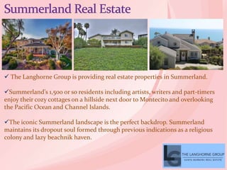  The Langhorne Group is providing real estate properties in Summerland.
Summerland’s 1,500 or so residents including artists, writers and part-timers
enjoy their cozy cottages on a hillside next door to Montecito and overlooking
the Pacific Ocean and Channel Islands.
The iconic Summerland landscape is the perfect backdrop. Summerland
maintains its dropout soul formed through previous indications as a religious
colony and lazy beachnik haven.
 