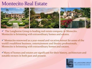  The Langhorne Group is leading real estate company in Monecito.
Montecito is brimming with extraordinary homes and estates.
 Montecito renowned as a year-round and vacation retreat for some of the
world’s wealthiest business, entertainment and literary professionals,
Montecito is brimming with extraordinary homes and estates.
Many of homes and estates are significant for their history, architecture and
notable owners in both past and present.
 