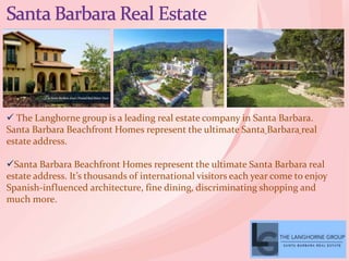  The Langhorne group is a leading real estate company in Santa Barbara.
Santa Barbara Beachfront Homes represent the ultimate Santa Barbara real
estate address.
Santa Barbara Beachfront Homes represent the ultimate Santa Barbara real
estate address. It’s thousands of international visitors each year come to enjoy
Spanish-influenced architecture, fine dining, discriminating shopping and
much more.
 