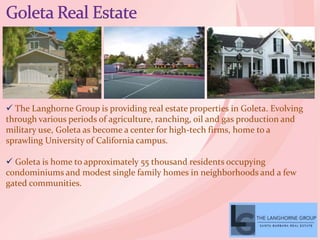  The Langhorne Group is providing real estate properties in Goleta. Evolving
through various periods of agriculture, ranching, oil and gas production and
military use, Goleta as become a center for high-tech firms, home to a
sprawling University of California campus.
 Goleta is home to approximately 55 thousand residents occupying
condominiums and modest single family homes in neighborhoods and a few
gated communities.
 
