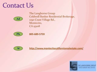 Ad
Ph
W
The Langhorne Group
Coldwell Banker Residential Brokerage,
1290 Coast Village Rd.,
Montecito,
CA 93108
805-689-5759
http://www.montecitocaliforniarealestate.com/
 