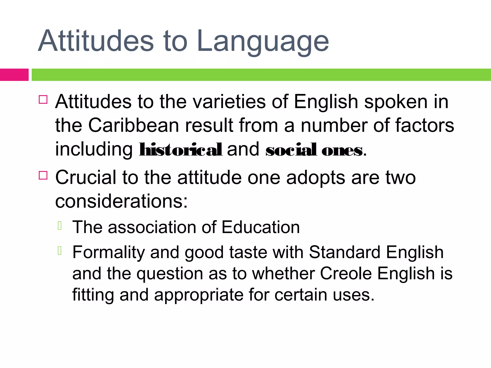 Attitudes to Language 
 Attitudes to the varieties of English spoken in 
the Caribbean result from a number of factors 
including historical and social ones. 
 Crucial to the attitude one adopts are two 
considerations: 
 The association of Education 
 Formality and good taste with Standard English 
and the question as to whether Creole English is 
fitting and appropriate for certain uses. 
 