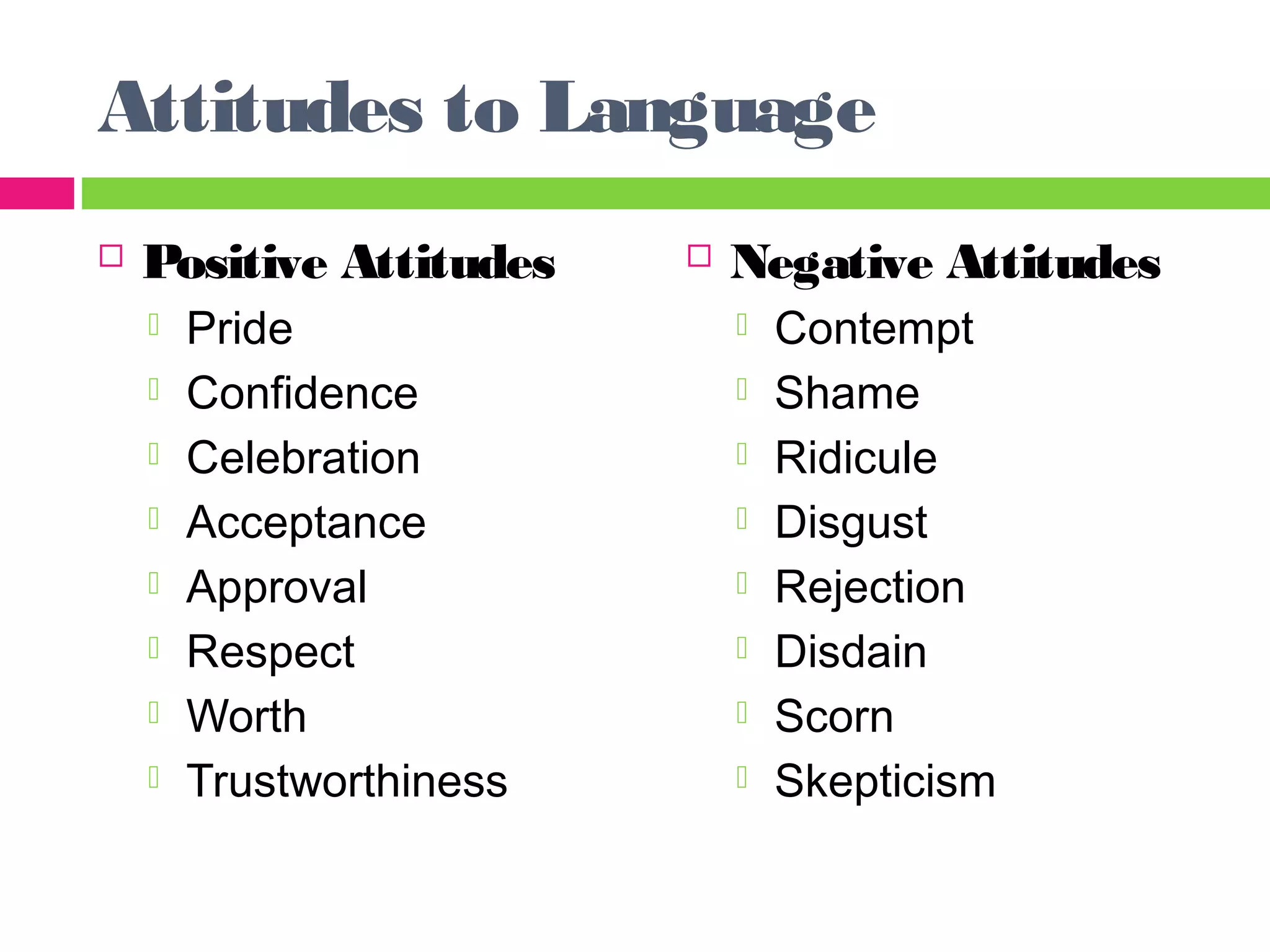 Attitudes to Language 
 Positive Attitudes 
 Pride 
 Confidence 
 Celebration 
 Acceptance 
 Approval 
 Respect 
 Worth 
 Trustworthiness 
 Negative Attitudes 
 Contempt 
 Shame 
 Ridicule 
 Disgust 
 Rejection 
 Disdain 
 Scorn 
 Skepticism 
 