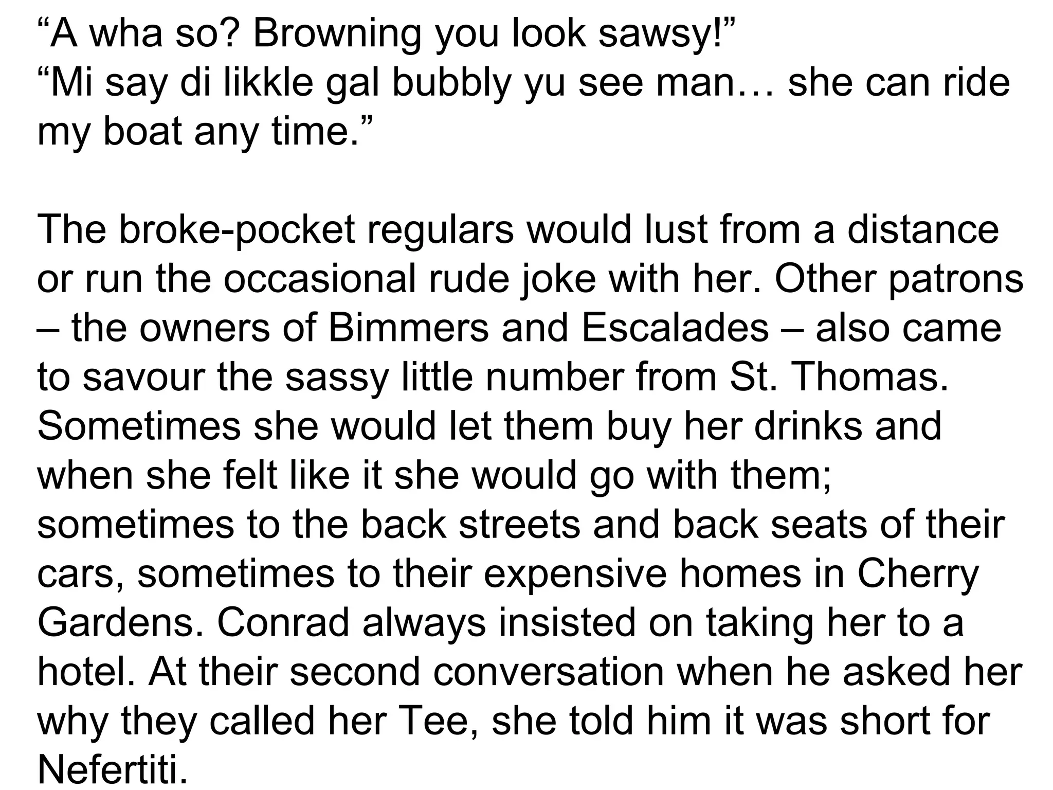 “A wha so? Browning you look sawsy!” 
“Mi say di likkle gal bubbly yu see man… she can ride 
my boat any time.” 
The broke-pocket regulars would lust from a distance 
or run the occasional rude joke with her. Other patrons 
– the owners of Bimmers and Escalades – also came 
to savour the sassy little number from St. Thomas. 
Sometimes she would let them buy her drinks and 
when she felt like it she would go with them; 
sometimes to the back streets and back seats of their 
cars, sometimes to their expensive homes in Cherry 
Gardens. Conrad always insisted on taking her to a 
hotel. At their second conversation when he asked her 
why they called her Tee, she told him it was short for 
Nefertiti. 
 