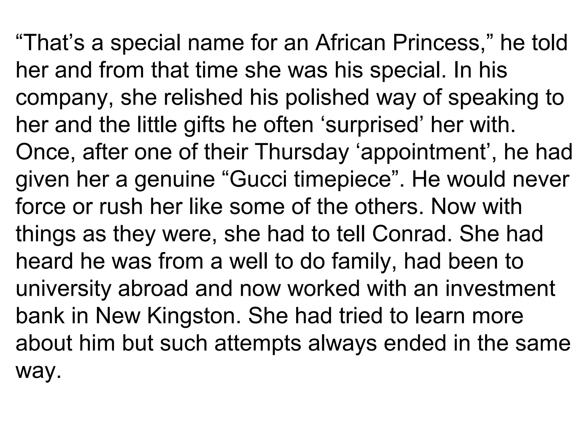 “That’s a special name for an African Princess,” he told 
her and from that time she was his special. In his 
company, she relished his polished way of speaking to 
her and the little gifts he often ‘surprised’ her with. 
Once, after one of their Thursday ‘appointment’, he had 
given her a genuine “Gucci timepiece”. He would never 
force or rush her like some of the others. Now with 
things as they were, she had to tell Conrad. She had 
heard he was from a well to do family, had been to 
university abroad and now worked with an investment 
bank in New Kingston. She had tried to learn more 
about him but such attempts always ended in the same 
way. 
 