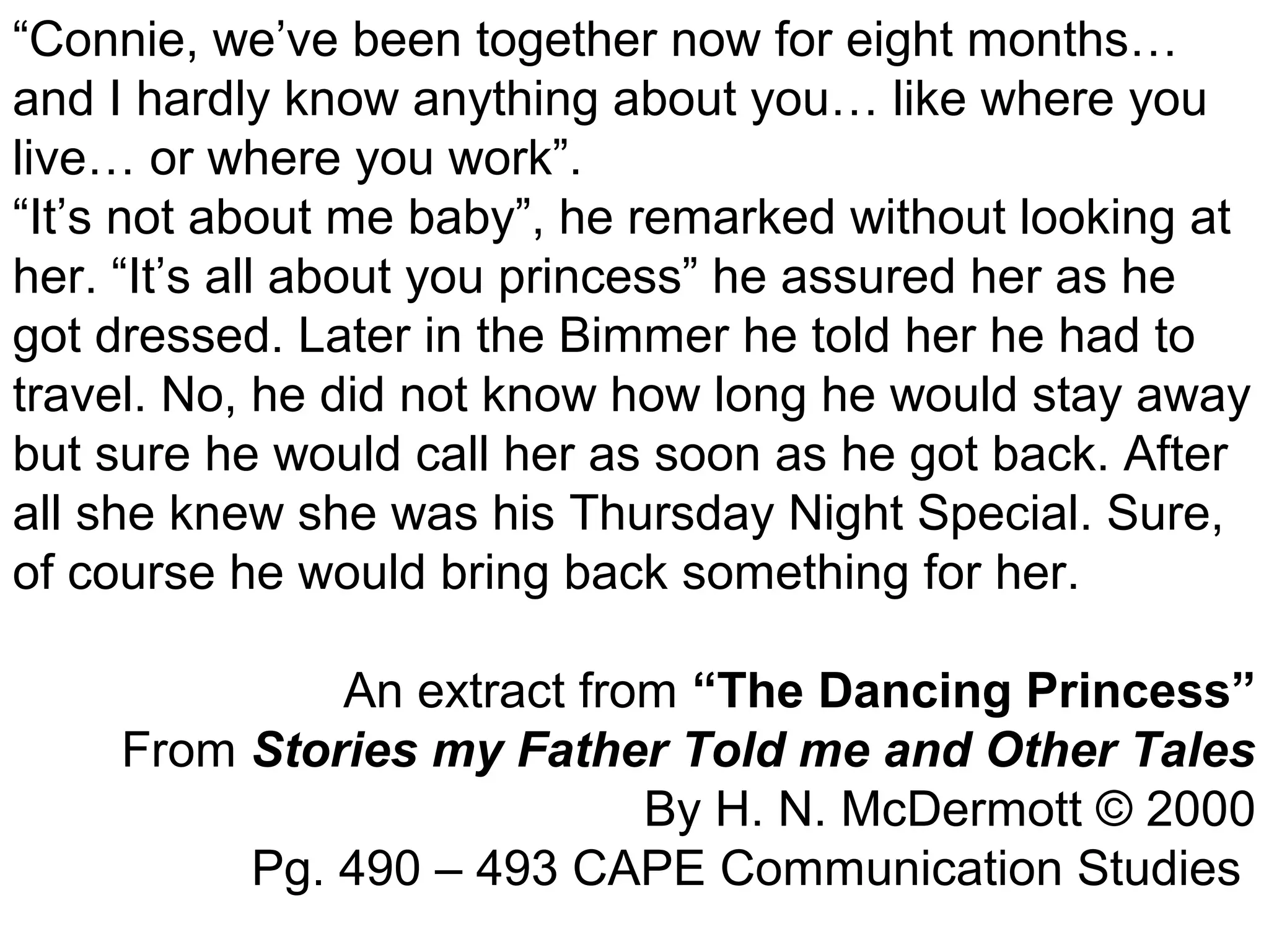 “Connie, we’ve been together now for eight months… 
and I hardly know anything about you… like where you 
live… or where you work”. 
“It’s not about me baby”, he remarked without looking at 
her. “It’s all about you princess” he assured her as he 
got dressed. Later in the Bimmer he told her he had to 
travel. No, he did not know how long he would stay away 
but sure he would call her as soon as he got back. After 
all she knew she was his Thursday Night Special. Sure, 
of course he would bring back something for her. 
An extract from “The Dancing Princess” 
From Stories my Father Told me and Other Tales 
By H. N. McDermott © 2000 
Pg. 490 – 493 CAPE Communication Studies 
 