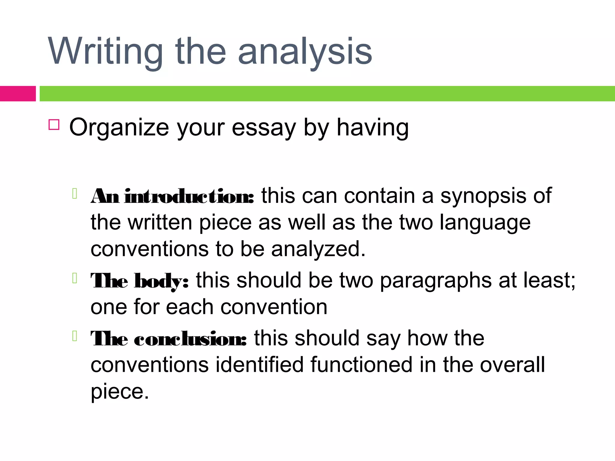 Writing the analysis 
 Organize your essay by having 
 An introduction: this can contain a synopsis of 
the written piece as well as the two language 
conventions to be analyzed. 
 The body: this should be two paragraphs at least; 
one for each convention 
 The conclusion: this should say how the 
conventions identified functioned in the overall 
piece. 
 