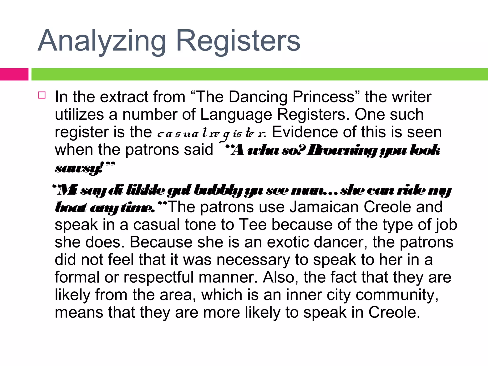Analyzing Registers 
 In the extract from “The Dancing Princess” the writer 
utilizes a number of Language Registers. One such 
register is the c a s ua l re g is te r. Evidence of this is seen 
when the patrons said “A wha so? Browning you look 
sawsy!” 
“Mi say di likkle gal bubbly yu see man… she can ride my 
boat any time.” The patrons use Jamaican Creole and 
speak in a casual tone to Tee because of the type of job 
she does. Because she is an exotic dancer, the patrons 
did not feel that it was necessary to speak to her in a 
formal or respectful manner. Also, the fact that they are 
likely from the area, which is an inner city community, 
means that they are more likely to speak in Creole. 
 
