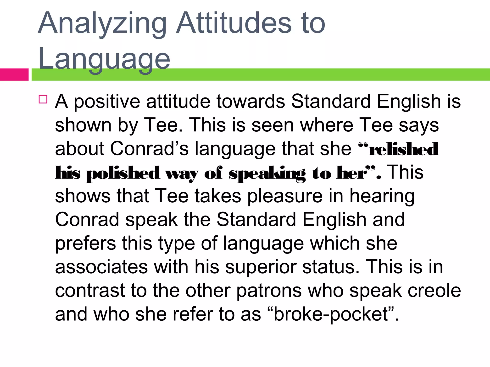 Analyzing Attitudes to 
Language 
 A positive attitude towards Standard English is 
shown by Tee. This is seen where Tee says 
about Conrad’s language that she “relished 
his polished way of speaking to her”. This 
shows that Tee takes pleasure in hearing 
Conrad speak the Standard English and 
prefers this type of language which she 
associates with his superior status. This is in 
contrast to the other patrons who speak creole 
and who she refer to as “broke-pocket”. 
 