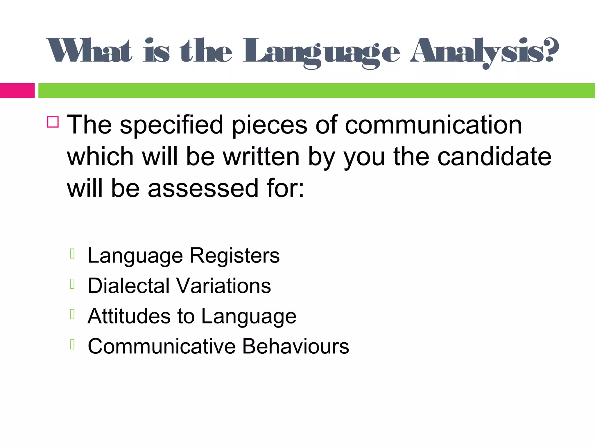 What is the Language Analysis? 
 The specified pieces of communication 
which will be written by you the candidate 
will be assessed for: 
 Language Registers 
 Dialectal Variations 
 Attitudes to Language 
 Communicative Behaviours 
 