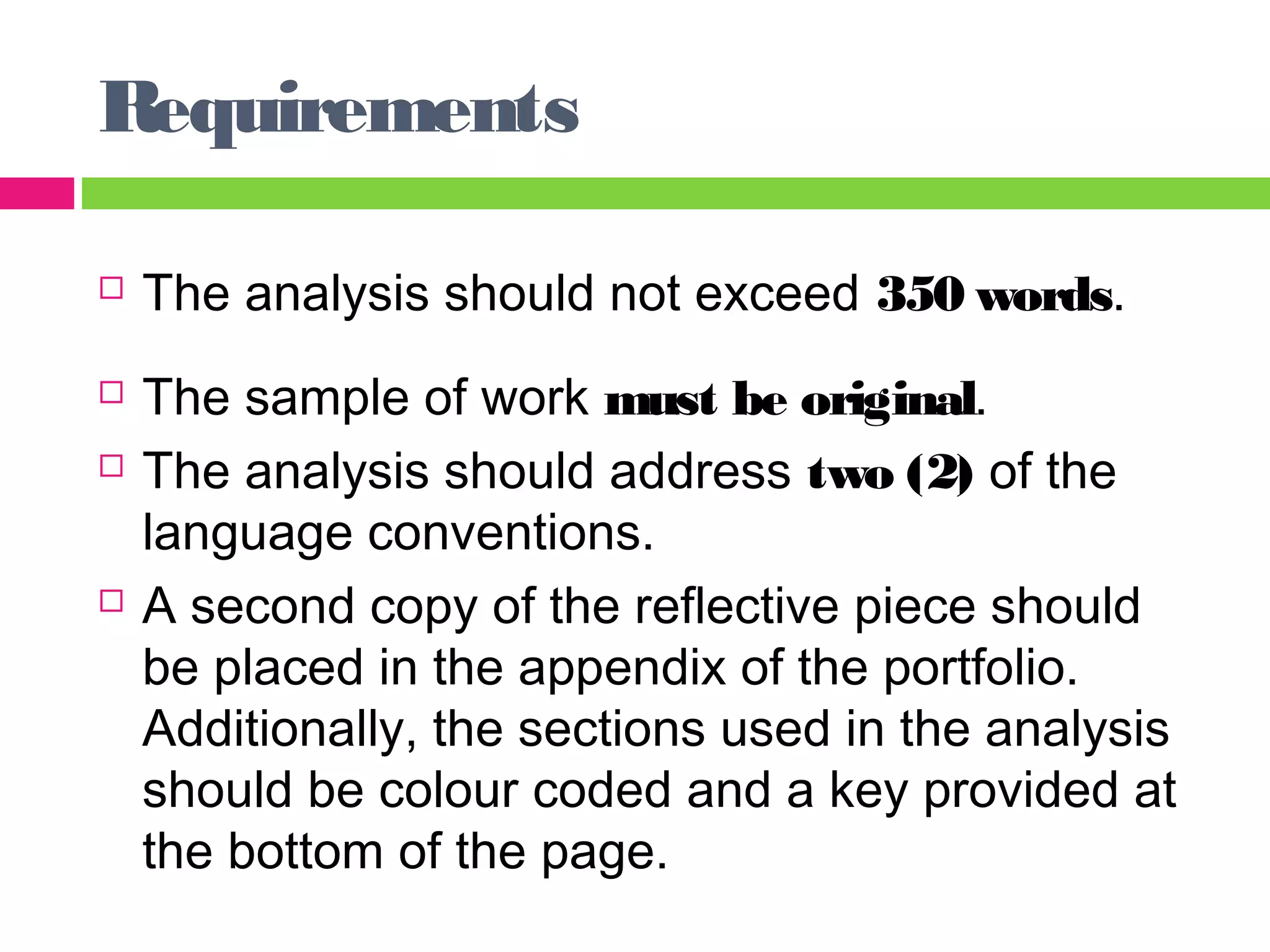 Requirements 
 The analysis should not exceed 350 words. 
 The sample of work must be original. 
 The analysis should address two (2) of the 
language conventions. 
 A second copy of the reflective piece should 
be placed in the appendix of the portfolio. 
Additionally, the sections used in the analysis 
should be colour coded and a key provided at 
the bottom of the page. 
 