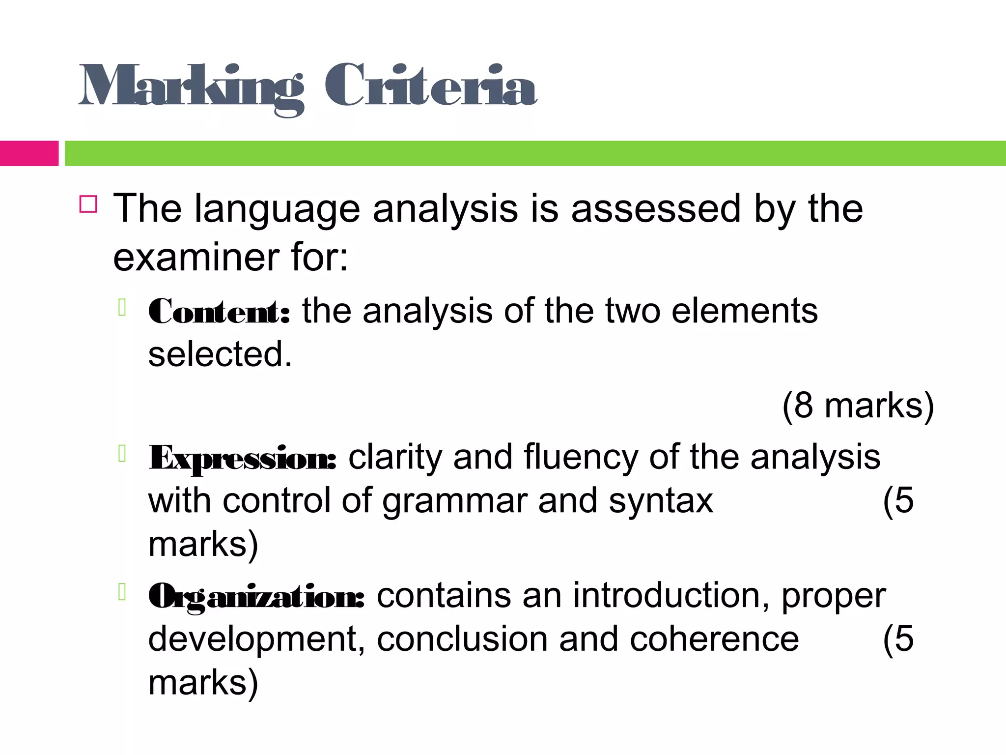 Marking Criteria 
 The language analysis is assessed by the 
examiner for: 
 Content: the analysis of the two elements 
selected. 
(8 marks) 
 Expression: clarity and fluency of the analysis 
with control of grammar and syntax (5 
marks) 
 Organization: contains an introduction, proper 
development, conclusion and coherence (5 
marks) 
 