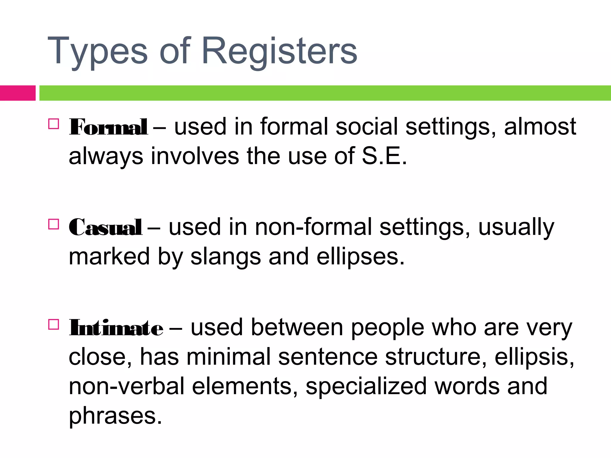 Types of Registers 
 Formal – used in formal social settings, almost 
always involves the use of S.E. 
 Casual – used in non-formal settings, usually 
marked by slangs and ellipses. 
 Intimate – used between people who are very 
close, has minimal sentence structure, ellipsis, 
non-verbal elements, specialized words and 
phrases. 
 