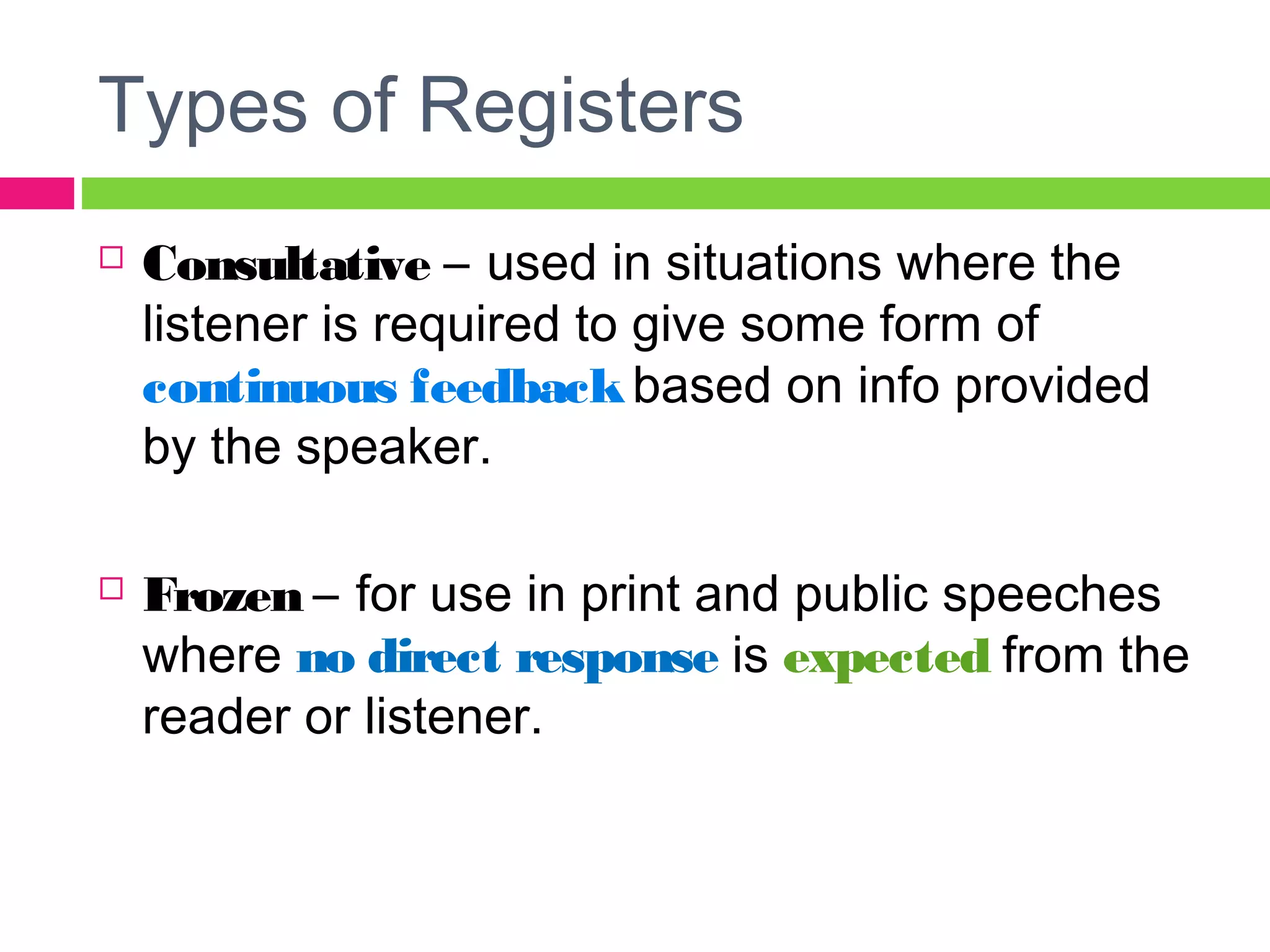 Types of Registers 
 Consultative – used in situations where the 
listener is required to give some form of 
continuous feedback based on info provided 
by the speaker. 
 Frozen – for use in print and public speeches 
where no direct response is expected from the 
reader or listener. 
 
