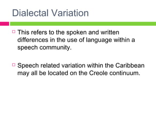 Dialectal Variation 
 This refers to the spoken and written 
differences in the use of language within a 
speech community. 
 Speech related variation within the Caribbean 
may all be located on the Creole continuum. 
 