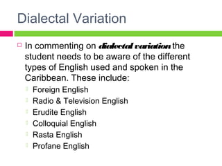 Dialectal Variation 
 In commenting on dialectal variation the 
student needs to be aware of the different 
types of English used and spoken in the 
Caribbean. These include: 
 Foreign English 
 Radio & Television English 
 Erudite English 
 Colloquial English 
 Rasta English 
 Profane English 
 